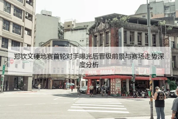 郑钦文硬地赛首轮对手曝光后晋级前景与赛场走势深度分析